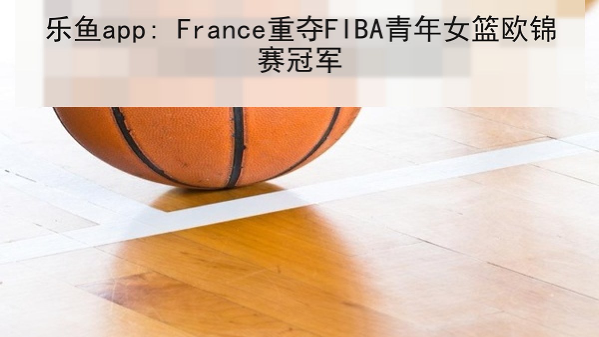乐鱼app: France重夺FIBA青年女篮欧锦赛冠军