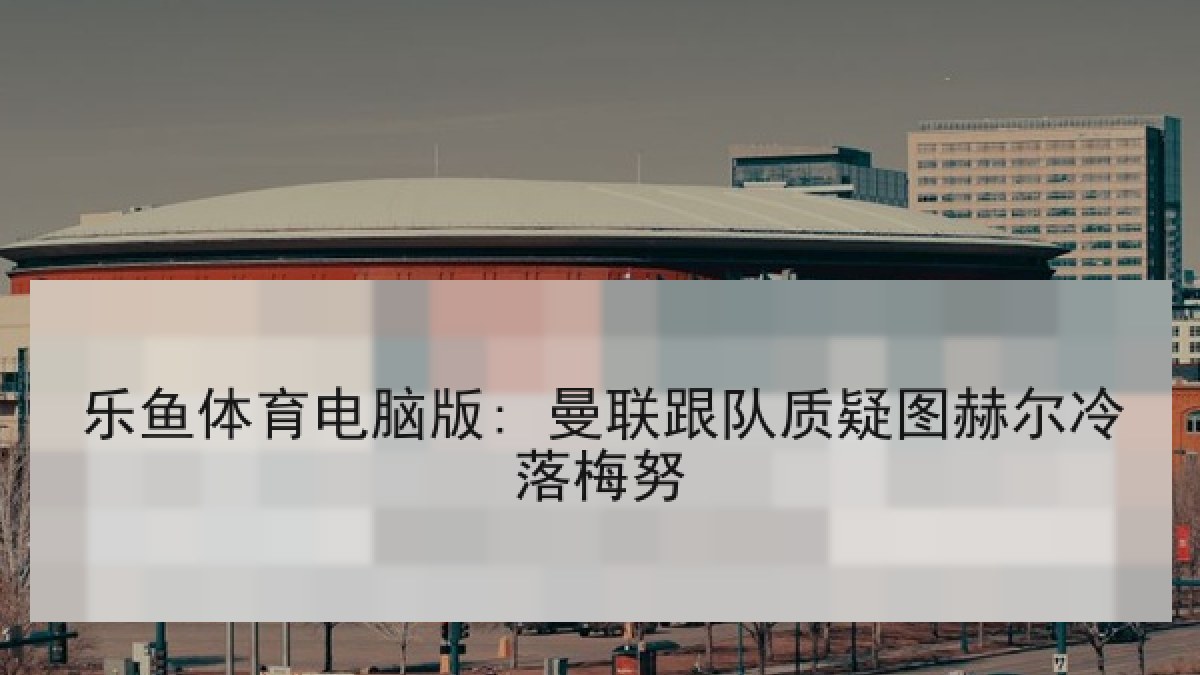 乐鱼体育电脑版: 曼联跟队质疑图赫尔冷落梅努
