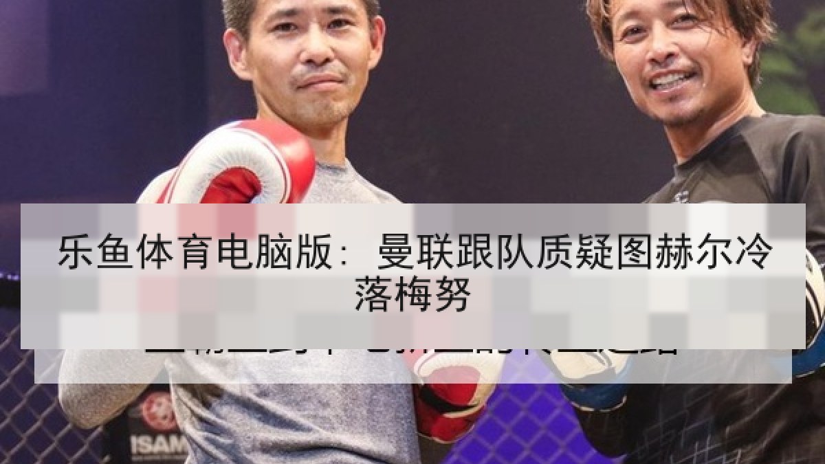 乐鱼体育电脑版: 曼联跟队质疑图赫尔冷落梅努
